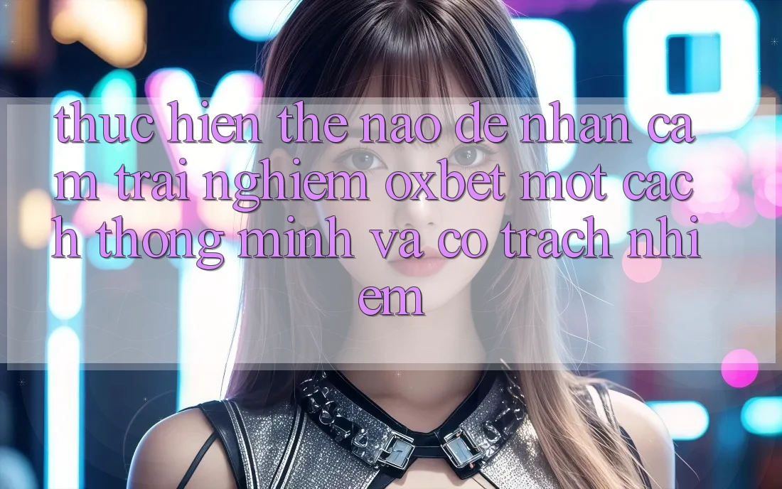 Thực hiện Thế Nào Để Nhận cảm trải nghiệm Oxbet Một Cách Thông Minh Và Có Trách Nhiệm? Thực hiện Thế Nào Để Nhận cảm trải nghiệm Oxbet Một Cách Thông Minh Và Có Trách Nhiệm?