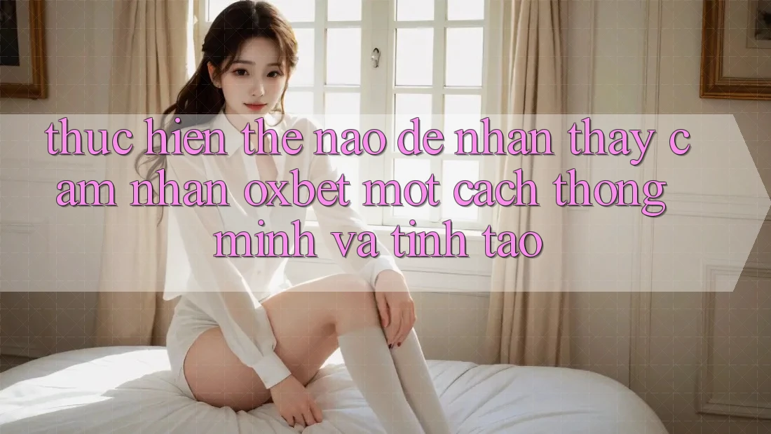 Thực hiện Thế Nào Để Nhận thấy cảm nhận Oxbet Một Cách Thông Minh Và Tỉnh táo? Thực hiện Thế Nào Để Nhận thấy cảm nhận Oxbet Một Cách Thông Minh Và Tỉnh táo?