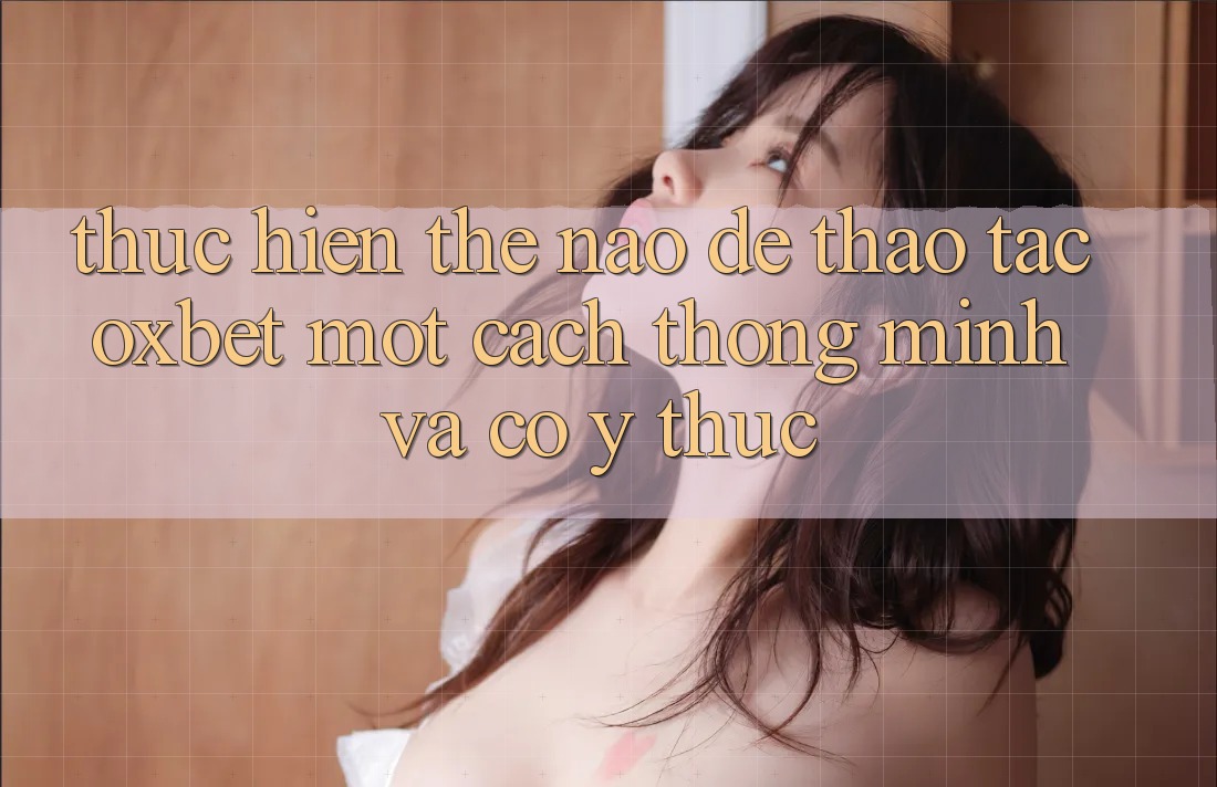 Thực hiện Thế Nào Để Thao tác Oxbet Một Cách Thông Minh Và Có ý thức?