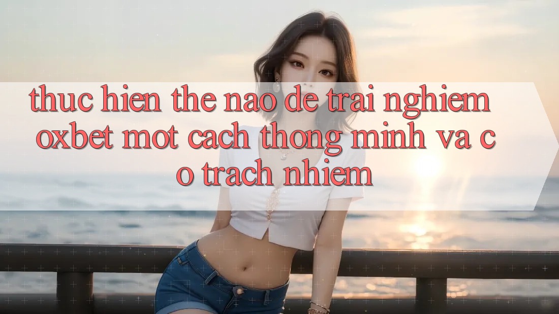 Thực hiện Thế Nào Để Trải nghiệm Oxbet Một Cách Thông Minh Và Có Trách Nhiệm? Thực hiện Thế Nào Để Trải nghiệm Oxbet Một Cách Thông Minh Và Có Trách Nhiệm?