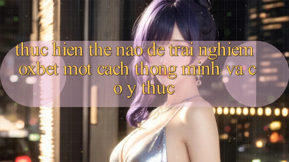 Thực hiện Thế Nào Để Trải Nghiệm Oxbet Một Cách Thông Minh Và Có ý thức? Thực hiện Thế Nào Để Trải Nghiệm Oxbet Một Cách Thông Minh Và Có ý thức?