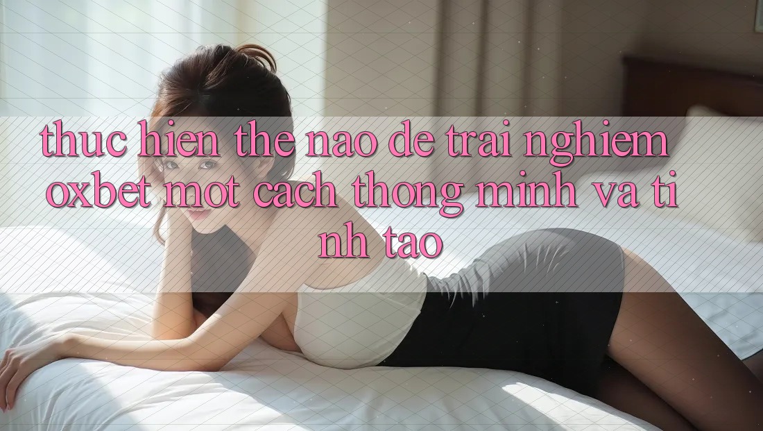Thực hiện Thế Nào Để Trải Nghiệm Oxbet Một Cách Thông Minh Và Tỉnh táo? Thực hiện Thế Nào Để Trải Nghiệm Oxbet Một Cách Thông Minh Và Tỉnh táo?