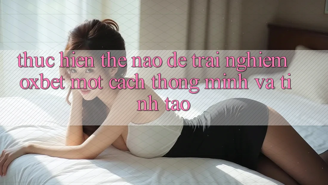 Thực hiện Thế Nào Để Trải Nghiệm Oxbet Một Cách Thông Minh Và Tỉnh táo? Thực hiện Thế Nào Để Trải Nghiệm Oxbet Một Cách Thông Minh Và Tỉnh táo?