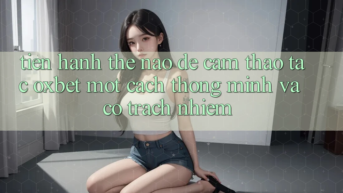 Tiến hành Thế Nào Để Cảm thao tác Oxbet Một Cách Thông Minh Và Có Trách Nhiệm? Tiến hành Thế Nào Để Cảm thao tác Oxbet Một Cách Thông Minh Và Có Trách Nhiệm?