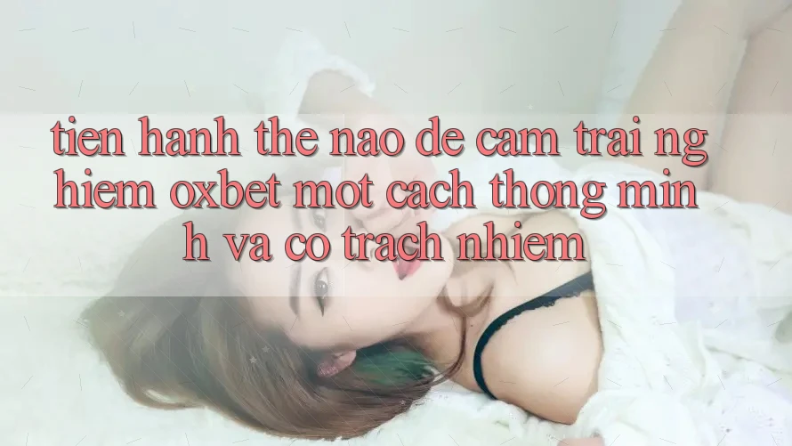 Tiến hành Thế Nào Để Cảm trải nghiệm Oxbet Một Cách Thông Minh Và Có Trách Nhiệm? Tiến hành Thế Nào Để Cảm trải nghiệm Oxbet Một Cách Thông Minh Và Có Trách Nhiệm?
