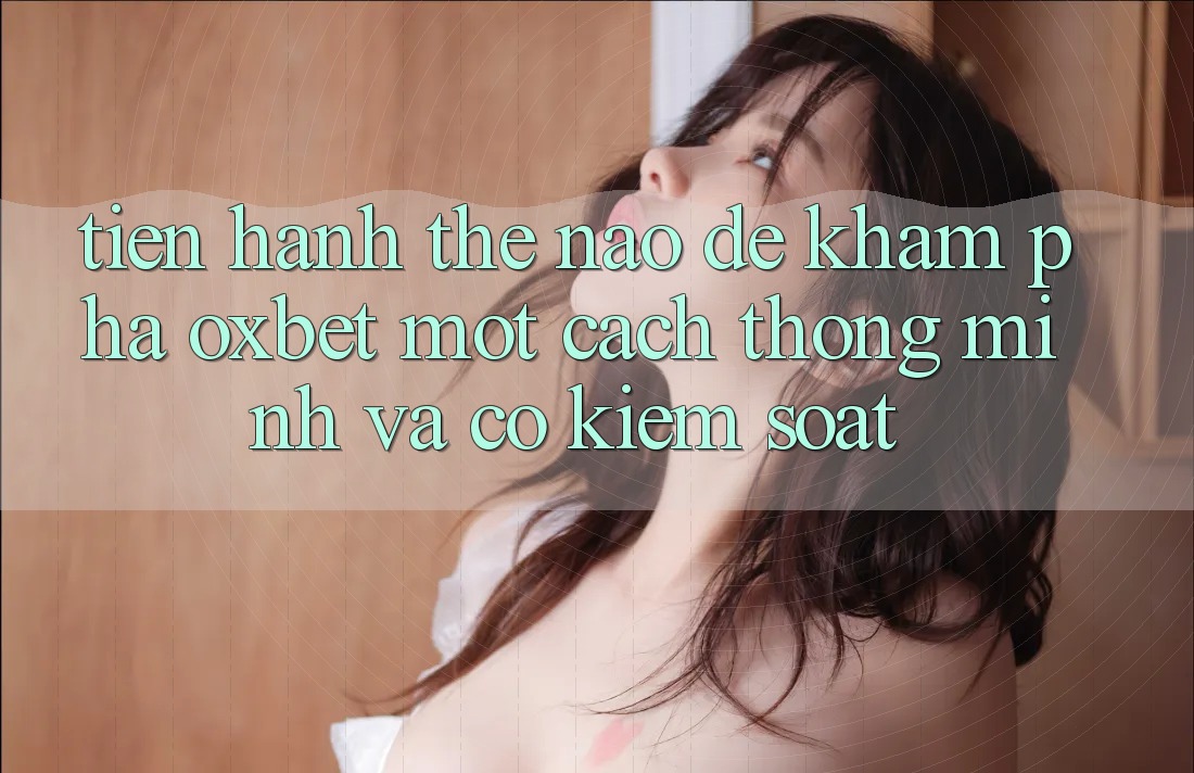 Tiến hành Thế Nào Để Khám phá Oxbet Một Cách Thông Minh Và Có kiểm soát? Tiến hành Thế Nào Để Khám phá Oxbet Một Cách Thông Minh Và Có kiểm soát?