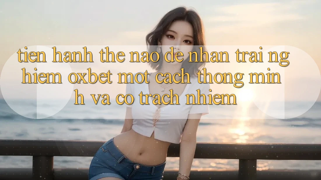 Tiến hành Thế Nào Để Nhận trải nghiệm Oxbet Một Cách Thông Minh Và Có Trách Nhiệm? Tiến hành Thế Nào Để Nhận trải nghiệm Oxbet Một Cách Thông Minh Và Có Trách Nhiệm?