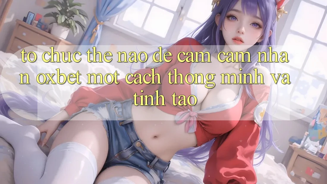 Tổ chức Thế Nào Để Cảm cảm nhận Oxbet Một Cách Thông Minh Và Tỉnh táo?