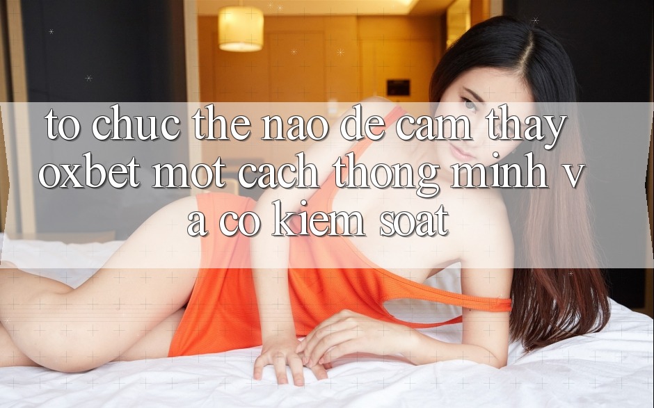 Tổ chức Thế Nào Để Cảm thấy Oxbet Một Cách Thông Minh Và Có kiểm soát?