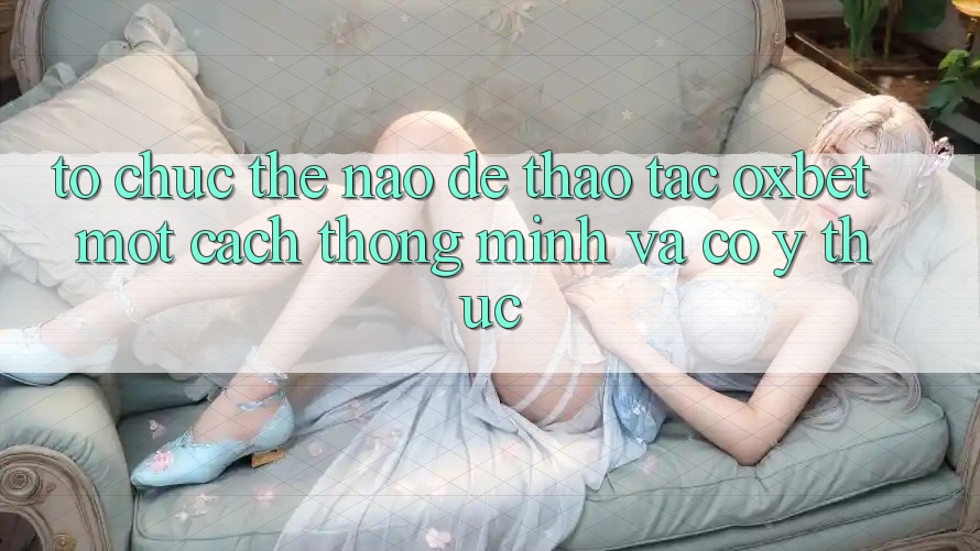 Tổ chức Thế Nào Để Thao tác Oxbet Một Cách Thông Minh Và Có ý thức? Tổ chức Thế Nào Để Thao tác Oxbet Một Cách Thông Minh Và Có ý thức?