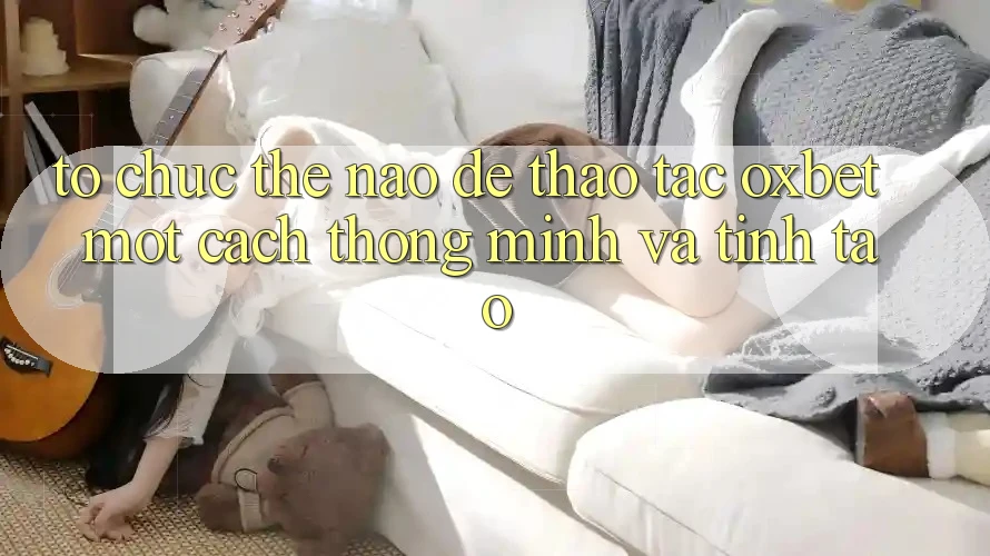 Tổ chức Thế Nào Để Thao tác Oxbet Một Cách Thông Minh Và Tỉnh táo? Tổ chức Thế Nào Để Thao tác Oxbet Một Cách Thông Minh Và Tỉnh táo?