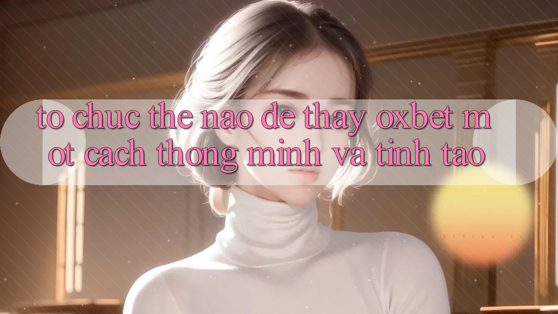 Tổ chức Thế Nào Để Thấy Oxbet Một Cách Thông Minh Và Tỉnh táo? Tổ chức Thế Nào Để Thấy Oxbet Một Cách Thông Minh Và Tỉnh táo?