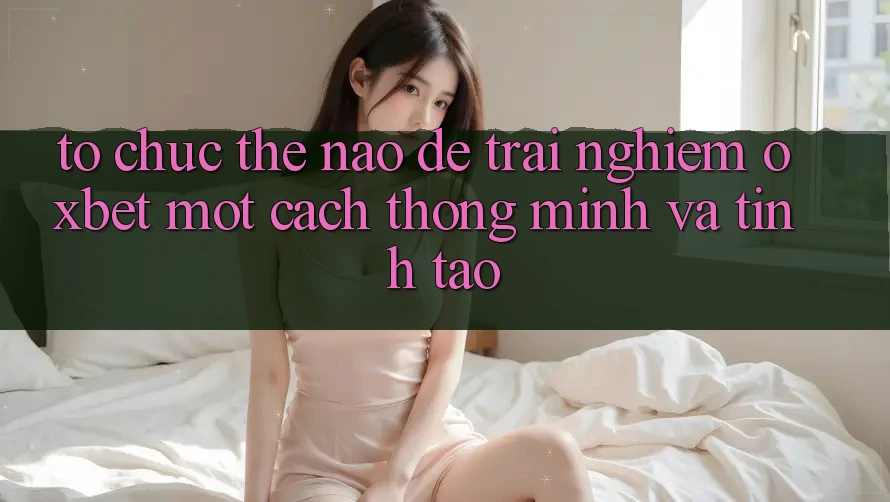Tổ chức Thế Nào Để Trải Nghiệm Oxbet Một Cách Thông Minh Và Tỉnh táo? Tổ chức Thế Nào Để Trải Nghiệm Oxbet Một Cách Thông Minh Và Tỉnh táo?