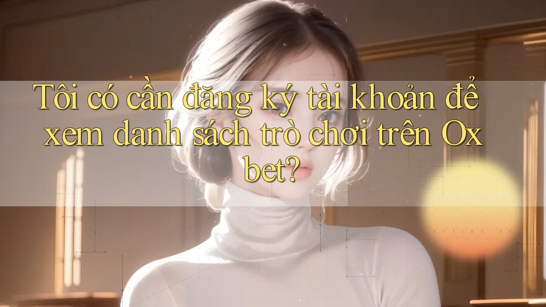 Tôi có cần đăng ký tài khoản để xem danh sách trò chơi trên Oxbet? Tôi có cần đăng ký tài khoản để xem danh sách trò chơi trên Oxbet?