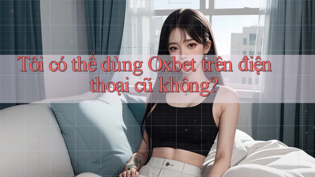 Tôi có thể dùng Oxbet trên điện thoại cũ không?