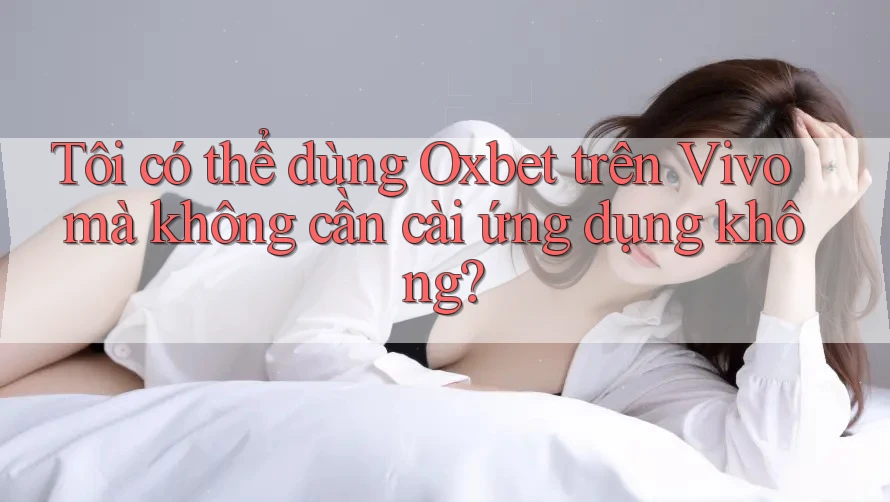 Tôi có thể dùng Oxbet trên Vivo mà không cần cài ứng dụng không?
