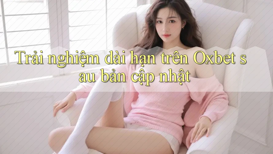 Trải nghiệm dài hạn trên Oxbet sau bản cập nhật