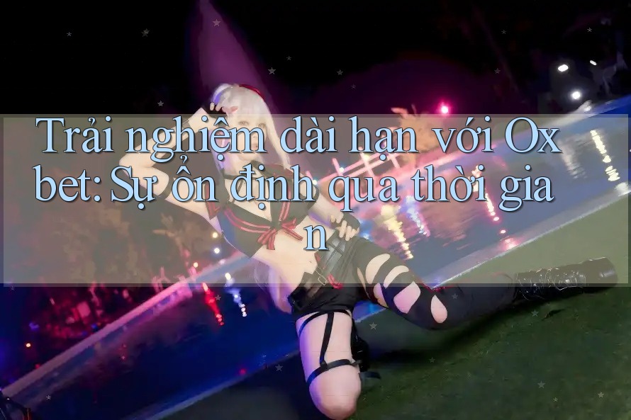 Trải nghiệm dài hạn với Oxbet: Sự ổn định qua thời gian Trải nghiệm dài hạn với Oxbet: Sự ổn định qua thời gian