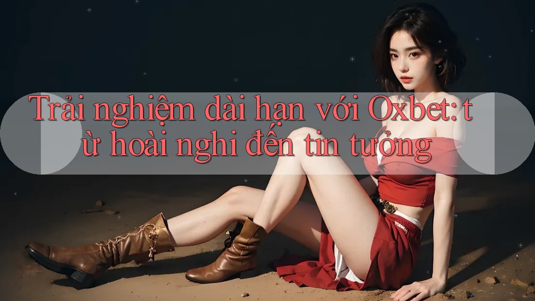 Trải nghiệm dài hạn với Oxbet: từ hoài nghi đến tin tưởng Trải nghiệm dài hạn với Oxbet: từ hoài nghi đến tin tưởng