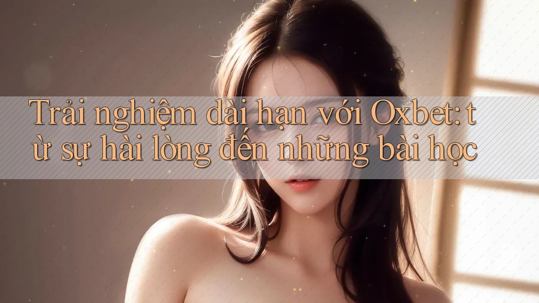Trải nghiệm dài hạn với Oxbet: từ sự hài lòng đến những bài học Trải nghiệm dài hạn với Oxbet: từ sự hài lòng đến những bài học