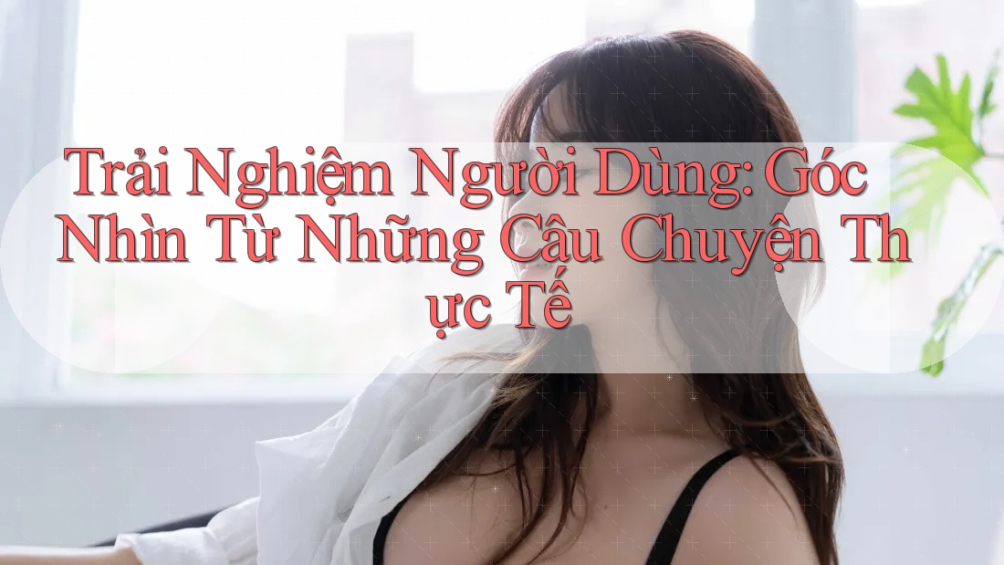 Trải Nghiệm Người Dùng: Góc Nhìn Từ Những Câu Chuyện Thực Tế Trải Nghiệm Người Dùng: Góc Nhìn Từ Những Câu Chuyện Thực Tế