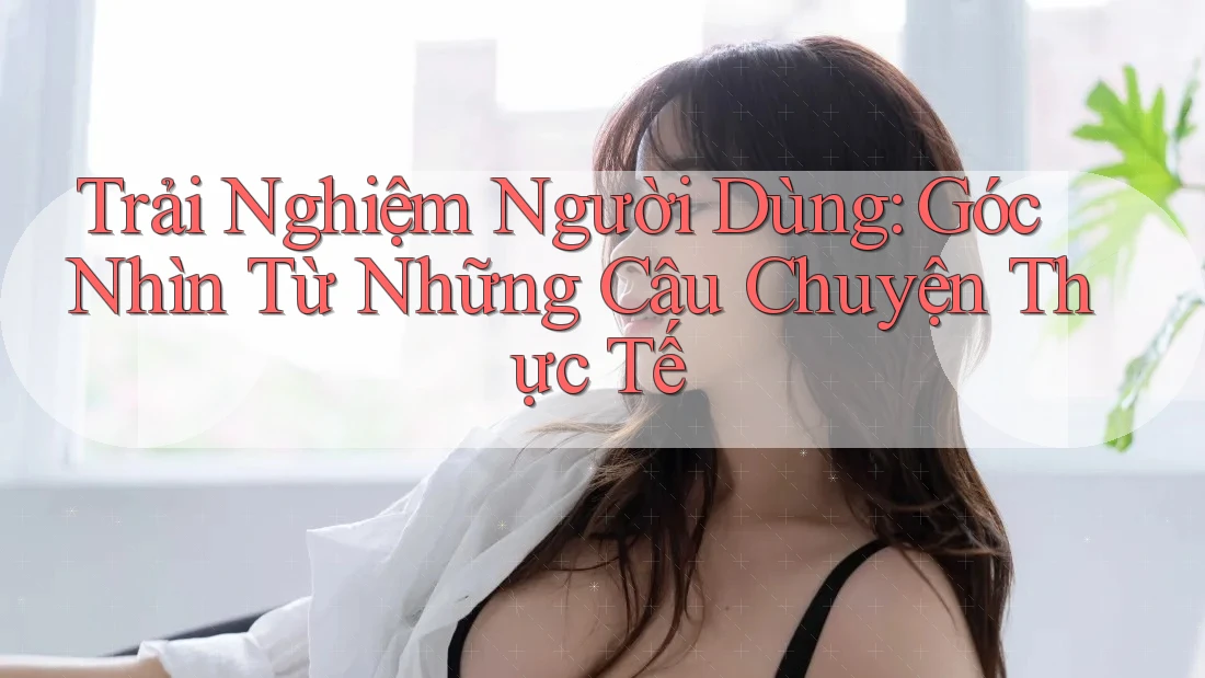 Trải Nghiệm Người Dùng: Góc Nhìn Từ Những Câu Chuyện Thực Tế Trải Nghiệm Người Dùng: Góc Nhìn Từ Những Câu Chuyện Thực Tế