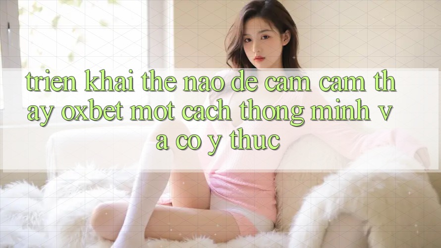 Triển khai Thế Nào Để Cảm cảm thấy Oxbet Một Cách Thông Minh Và Có ý thức? Triển khai Thế Nào Để Cảm cảm thấy Oxbet Một Cách Thông Minh Và Có ý thức?