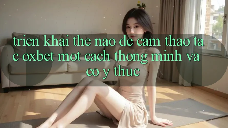 Triển khai Thế Nào Để Cảm thao tác Oxbet Một Cách Thông Minh Và Có ý thức?