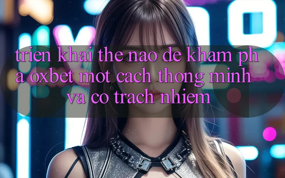 Triển khai Thế Nào Để Khám phá Oxbet Một Cách Thông Minh Và Có Trách Nhiệm?