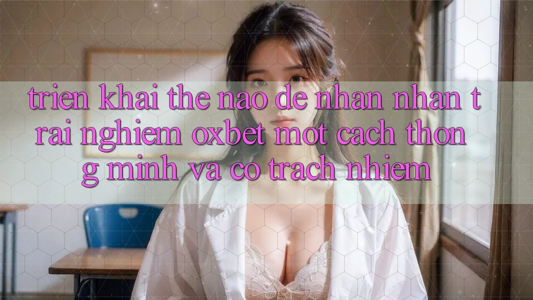 Triển khai Thế Nào Để Nhận nhận trải nghiệm Oxbet Một Cách Thông Minh Và Có Trách Nhiệm? Triển khai Thế Nào Để Nhận nhận trải nghiệm Oxbet Một Cách Thông Minh Và Có Trách Nhiệm?