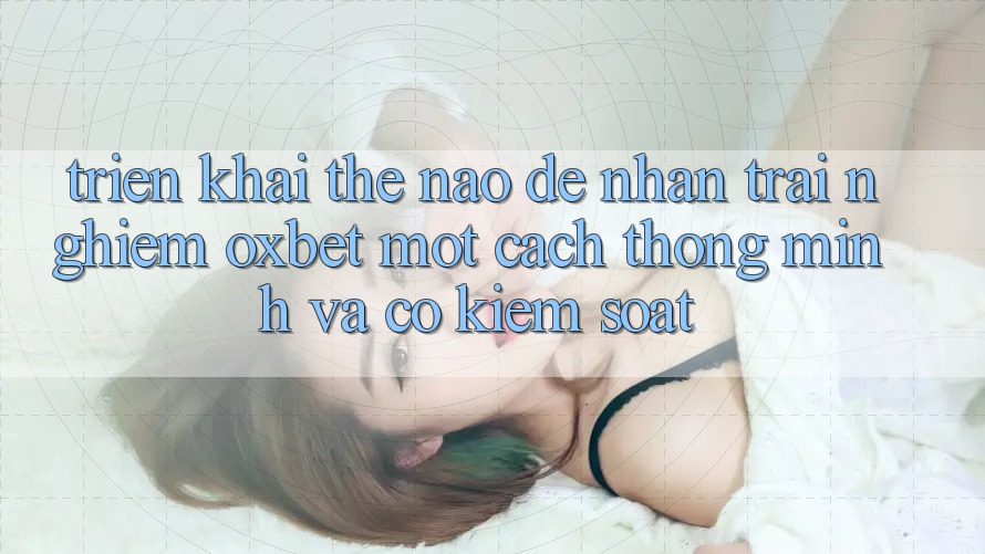 Triển khai Thế Nào Để Nhận trải nghiệm Oxbet Một Cách Thông Minh Và Có kiểm soát?