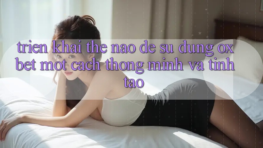 Triển khai Thế Nào Để Sử dụng Oxbet Một Cách Thông Minh Và Tỉnh táo? Triển khai Thế Nào Để Sử dụng Oxbet Một Cách Thông Minh Và Tỉnh táo?