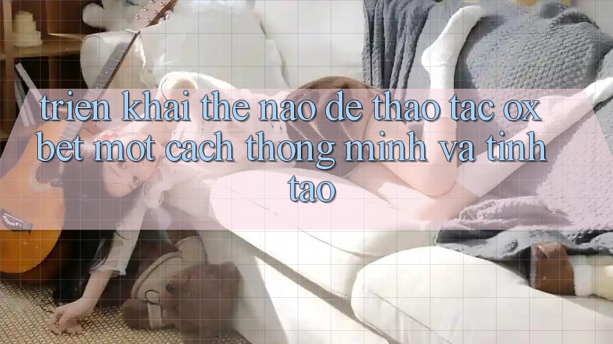 Triển khai Thế Nào Để Thao tác Oxbet Một Cách Thông Minh Và Tỉnh táo?