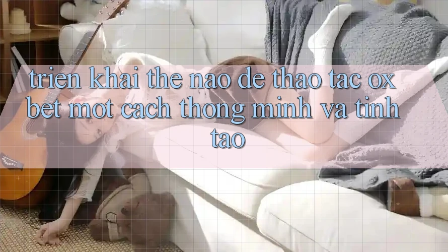 Triển khai Thế Nào Để Thao tác Oxbet Một Cách Thông Minh Và Tỉnh táo? Triển khai Thế Nào Để Thao tác Oxbet Một Cách Thông Minh Và Tỉnh táo?