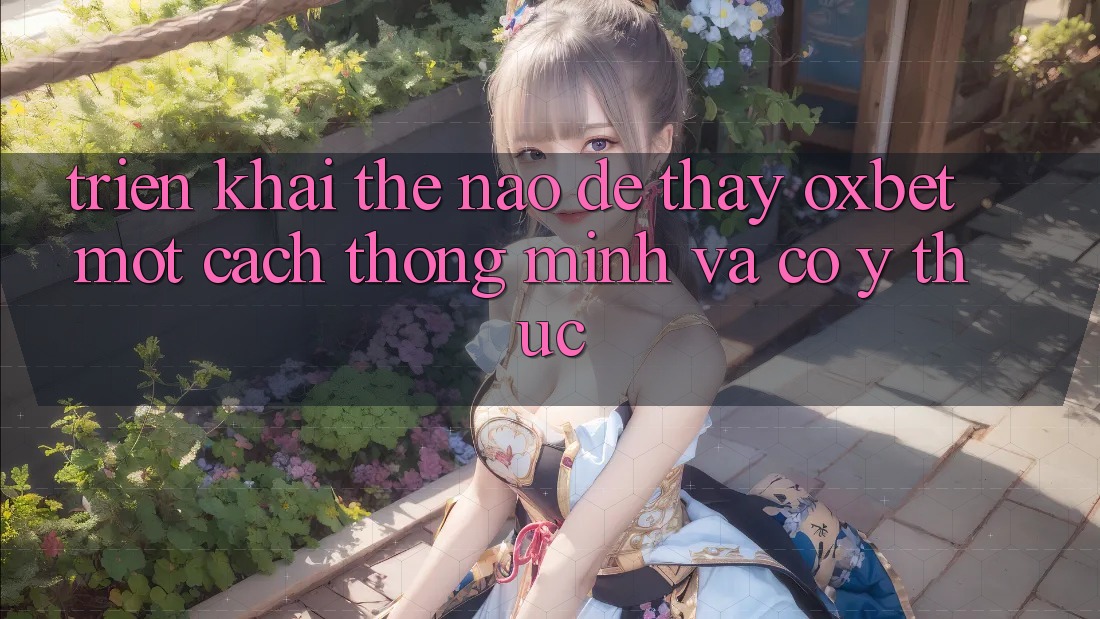 Triển khai Thế Nào Để Thấy Oxbet Một Cách Thông Minh Và Có ý thức? Triển khai Thế Nào Để Thấy Oxbet Một Cách Thông Minh Và Có ý thức?