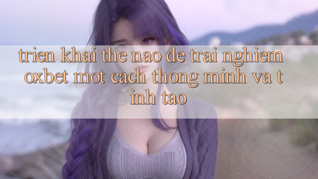 Triển khai Thế Nào Để Trải Nghiệm Oxbet Một Cách Thông Minh Và Tỉnh táo? Triển khai Thế Nào Để Trải Nghiệm Oxbet Một Cách Thông Minh Và Tỉnh táo?
