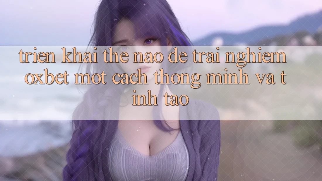 Triển khai Thế Nào Để Trải Nghiệm Oxbet Một Cách Thông Minh Và Tỉnh táo?