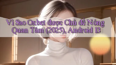 Vì sao oxbet được chủ đề nóng quan tâm (2025), Android 13