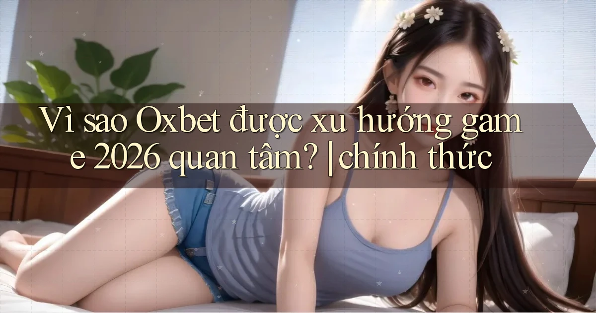 Vì sao Oxbet được xu hướng game 2026 quan tâm chính thức