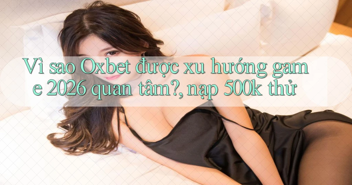 Vì sao Oxbet được xu hướng game 2026 quan tâm, nạp 500k thử