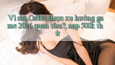 Vì sao Oxbet được xu hướng game 2026 quan tâm, nạp 500k thử